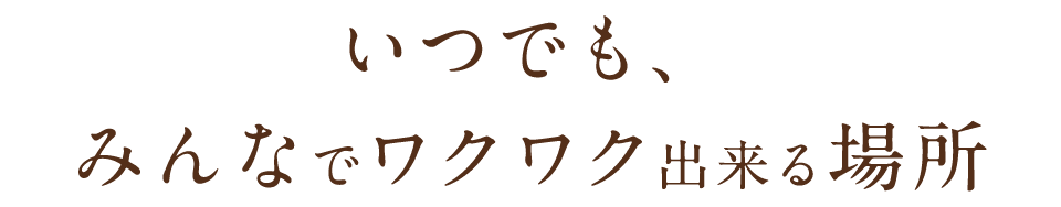 いつでも、みんなでワクワク出来る場所